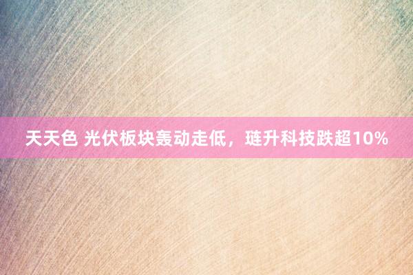 天天色 光伏板块轰动走低，琏升科技跌超10%
