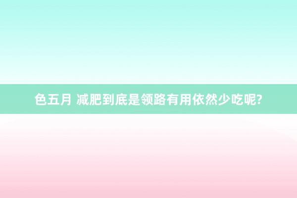 色五月 减肥到底是领路有用依然少吃呢?