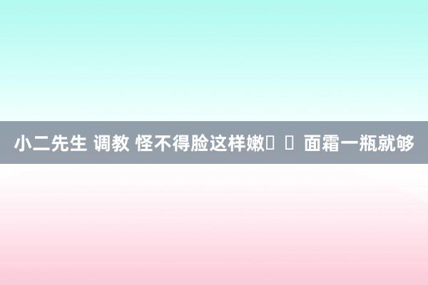 小二先生 调教 怪不得脸这样嫩❗️面霜一瓶就够