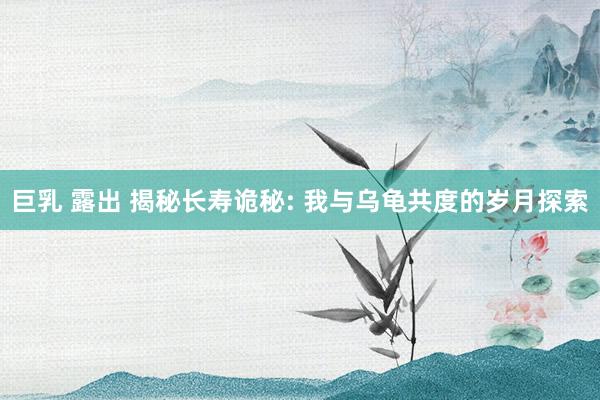 巨乳 露出 揭秘长寿诡秘: 我与乌龟共度的岁月探索