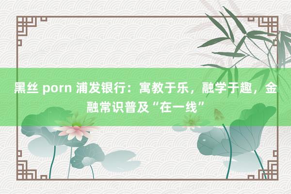 黑丝 porn 浦发银行：寓教于乐，融学于趣，金融常识普及“在一线”