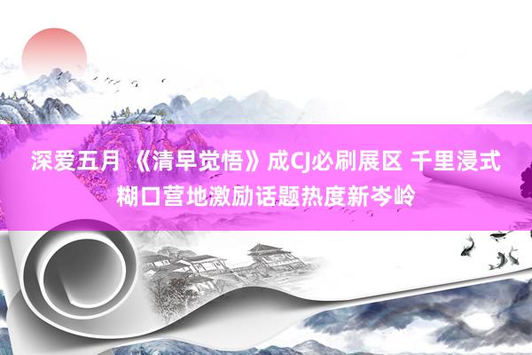 深爱五月 《清早觉悟》成CJ必刷展区 千里浸式糊口营地激励话题热度新岑岭