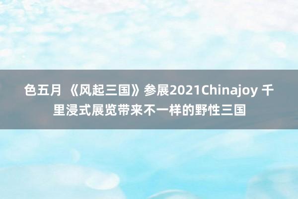 色五月 《风起三国》参展2021Chinajoy 千里浸式展览带来不一样的野性三国