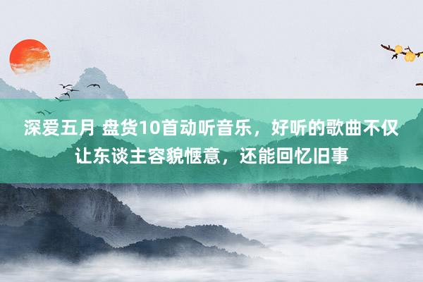 深爱五月 盘货10首动听音乐，好听的歌曲不仅让东谈主容貌惬意，还能回忆旧事