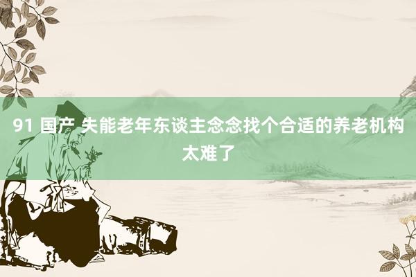 91 国产 失能老年东谈主念念找个合适的养老机构太难了