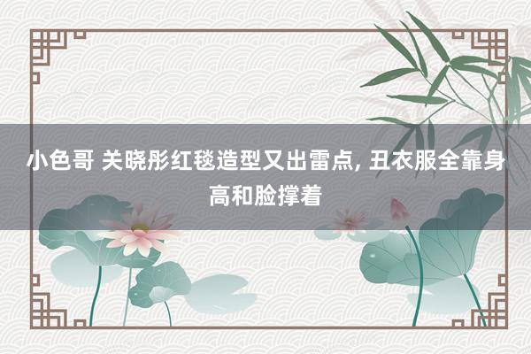 小色哥 关晓彤红毯造型又出雷点， 丑衣服全靠身高和脸撑着