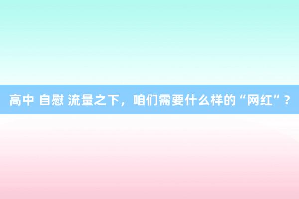 高中 自慰 流量之下，咱们需要什么样的“网红”？