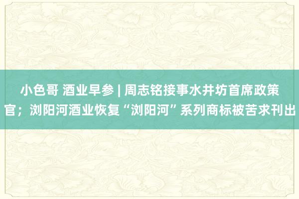 小色哥 酒业早参 | 周志铭接事水井坊首席政策官；浏阳河酒业恢复“浏阳河”系列商标被苦求刊出