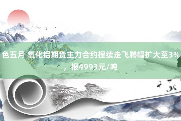 色五月 氧化铝期货主力合约捏续走飞腾幅扩大至3%,报4993元/吨