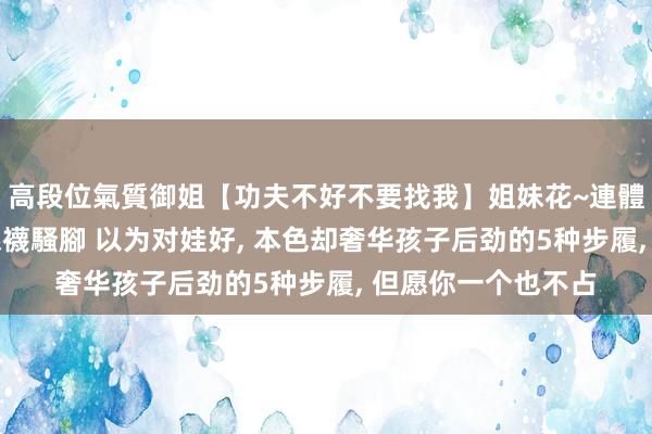高段位氣質御姐【功夫不好不要找我】姐妹花~連體絲襪~大奶晃動~絲襪騷腳 以为对娃好， 本色却奢华孩子后劲的5种步履， 但愿你一个也不占