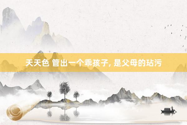 天天色 管出一个乖孩子， 是父母的玷污