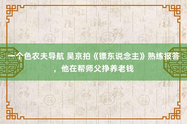 一个色农夫导航 吴京拍《镖东说念主》熟练报答，他在帮师父挣养老钱