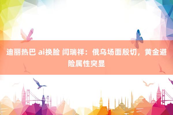 迪丽热巴 ai换脸 闫瑞祥：俄乌场面殷切，黄金避险属性突显