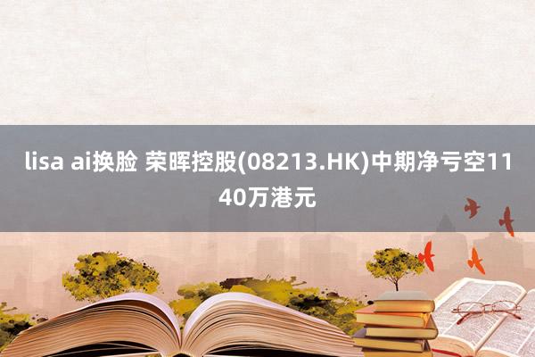 lisa ai换脸 荣晖控股(08213.HK)中期净亏空1140万港元