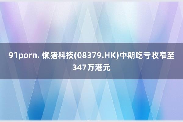 91porn. 懒猪科技(08379.HK)中期吃亏收窄至347万港元