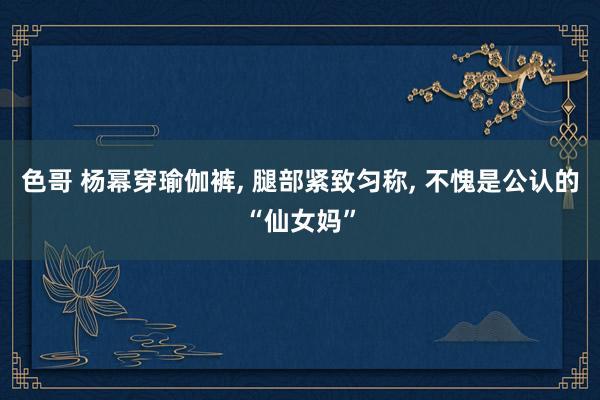 色哥 杨幂穿瑜伽裤， 腿部紧致匀称， 不愧是公认的“仙女妈”