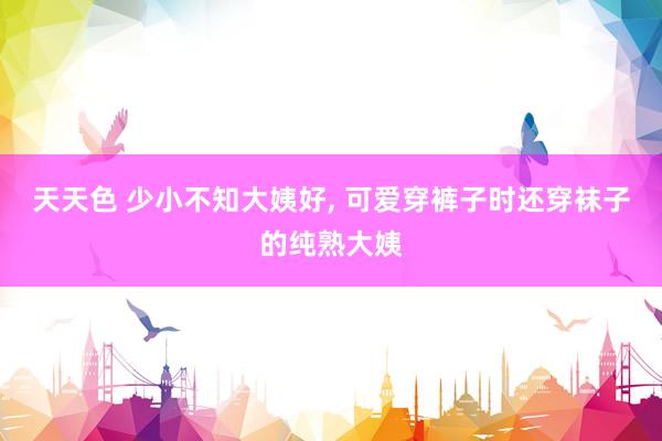 天天色 少小不知大姨好, 可爱穿裤子时还穿袜子的纯熟大姨