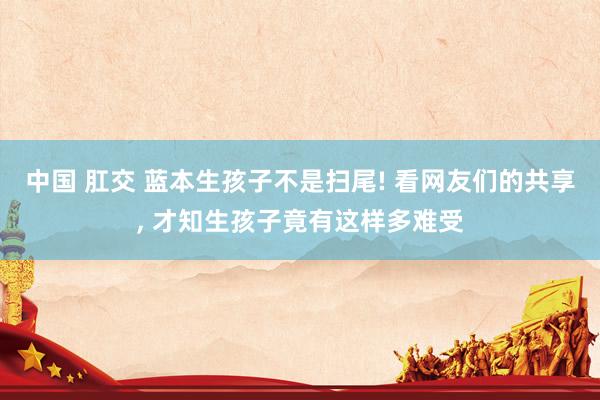 中国 肛交 蓝本生孩子不是扫尾! 看网友们的共享， 才知生孩子竟有这样多难受