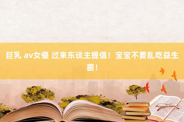 巨乳 av女優 过来东谈主提倡！宝宝不要乱吃益生菌！
