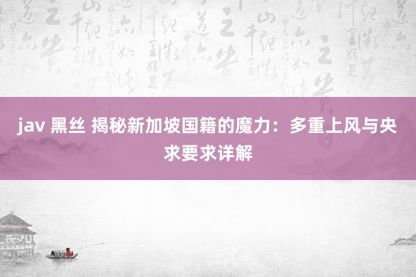 jav 黑丝 揭秘新加坡国籍的魔力：多重上风与央求要求详解