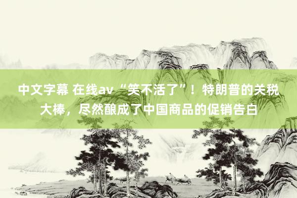 中文字幕 在线av “笑不活了”！特朗普的关税大棒，尽然酿成了中国商品的促销告白