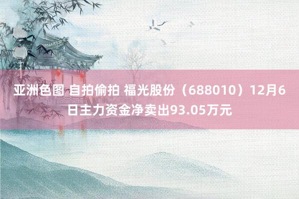亚洲色图 自拍偷拍 福光股份（688010）12月6日主力资金净卖出93.05万元