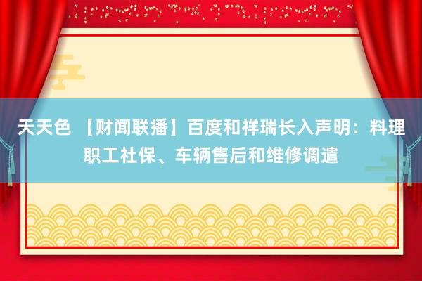 天天色 【财闻联播】百度和祥瑞长入声明：料理职工社保、车辆售后和维修调遣