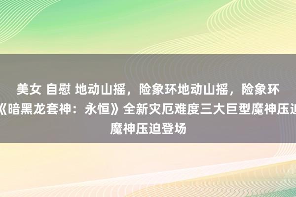 美女 自慰 地动山摇，险象环地动山摇，险象环生！《暗黑龙套神：永恒》全新灾厄难度三大巨型魔神压迫登场