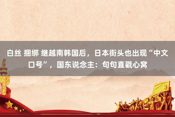 白丝 捆绑 继越南韩国后，日本街头也出现“中文口号”，国东说念主：句句直戳心窝