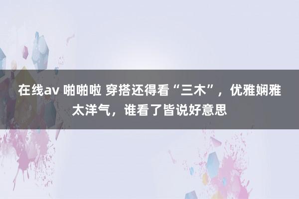在线av 啪啪啦 穿搭还得看“三木”，优雅娴雅太洋气，谁看了皆说好意思
