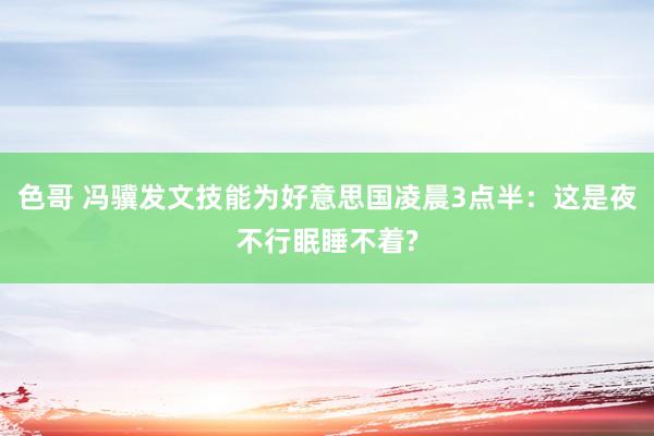 色哥 冯骥发文技能为好意思国凌晨3点半：这是夜不行眠睡不着?
