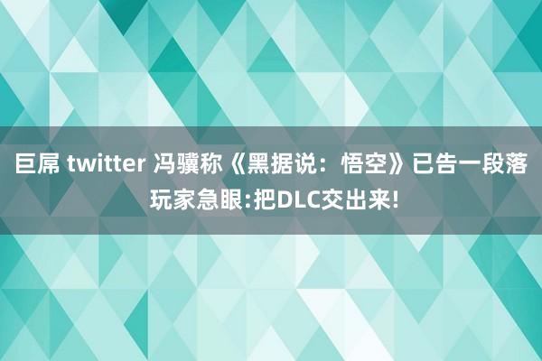 巨屌 twitter 冯骥称《黑据说：悟空》已告一段落 玩家急眼:把DLC交出来!