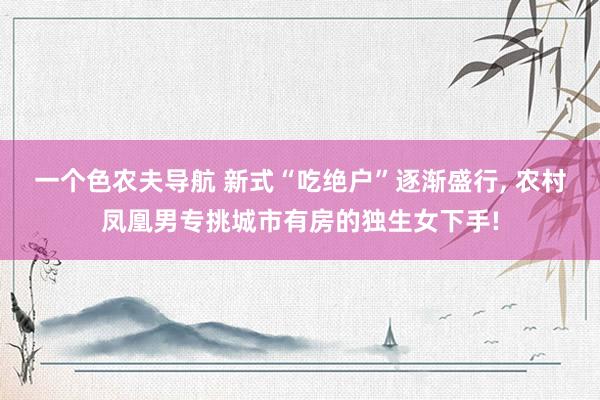 一个色农夫导航 新式“吃绝户”逐渐盛行， 农村凤凰男专挑城市有房的独生女下手!