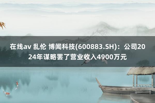 在线av 乱伦 博闻科技(600883.SH)：公司2024年谋略罢了营业收入4900万元