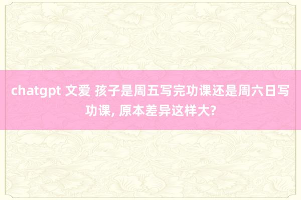 chatgpt 文爱 孩子是周五写完功课还是周六日写功课， 原本差异这样大?