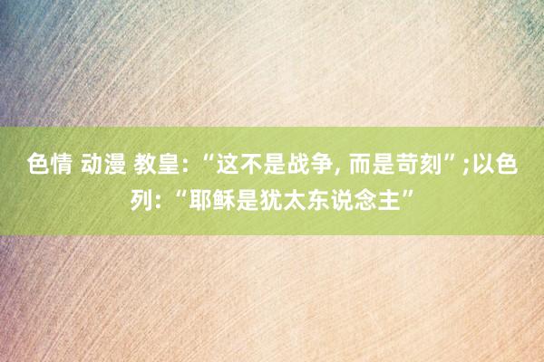 色情 动漫 教皇: “这不是战争， 而是苛刻”;以色列: “耶稣是犹太东说念主”