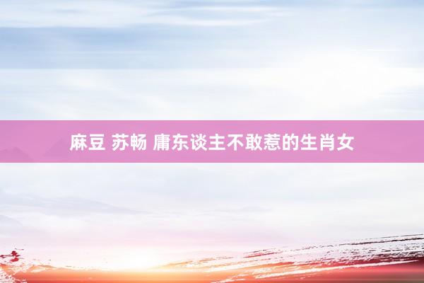 麻豆 苏畅 庸东谈主不敢惹的生肖女