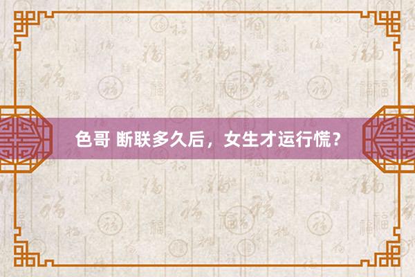 色哥 断联多久后，女生才运行慌？