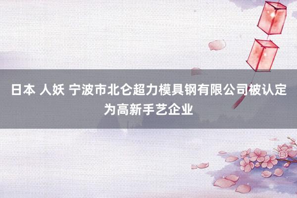 日本 人妖 宁波市北仑超力模具钢有限公司被认定为高新手艺企业