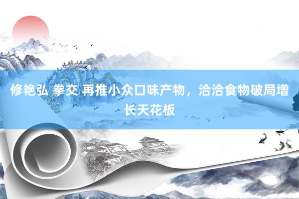 修艳弘 拳交 再推小众口味产物，洽洽食物破局增长天花板