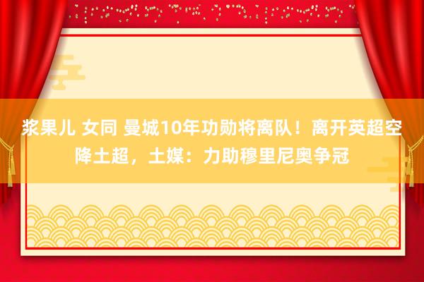 浆果儿 女同 曼城10年功勋将离队！离开英超空降土超，土媒：力助穆里尼奥争冠