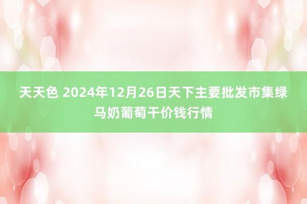 天天色 2024年12月26日天下主要批发市集绿马奶葡萄干价钱行情