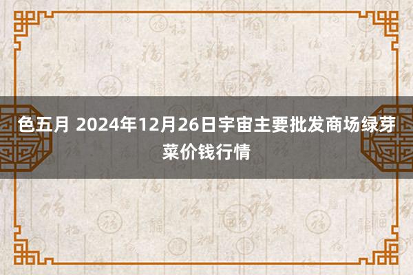 色五月 2024年12月26日宇宙主要批发商场绿芽菜价钱行情