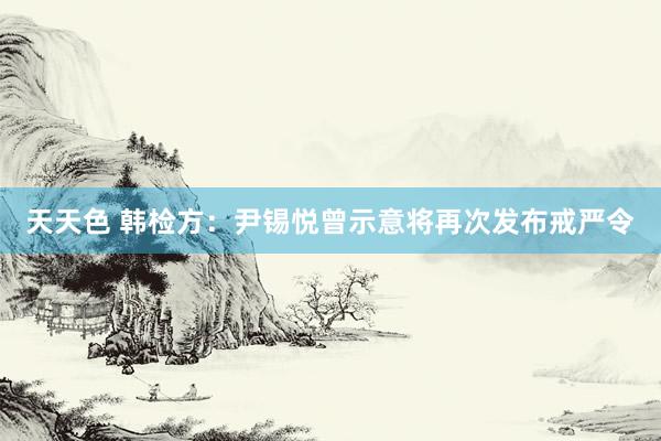 天天色 韩检方：尹锡悦曾示意将再次发布戒严令