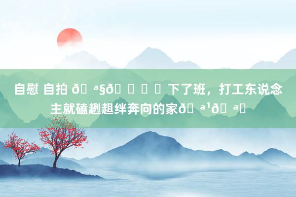 自慰 自拍 🪧🕊️下了班,打工东说念主就磕趔趄绊奔向的家🪹🪟