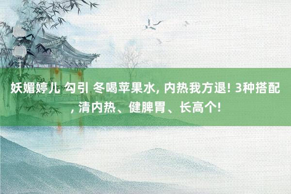 妖媚婷儿 勾引 冬喝苹果水， 内热我方退! 3种搭配， 清内热、健脾胃、长高个!