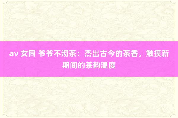 av 女同 爷爷不沏茶：杰出古今的茶香，触摸新期间的茶韵温度