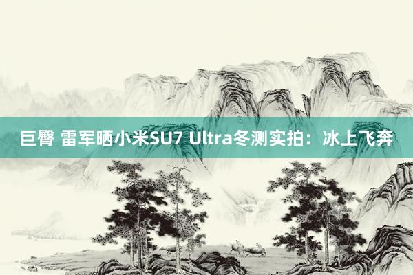 巨臀 雷军晒小米SU7 Ultra冬测实拍：冰上飞奔