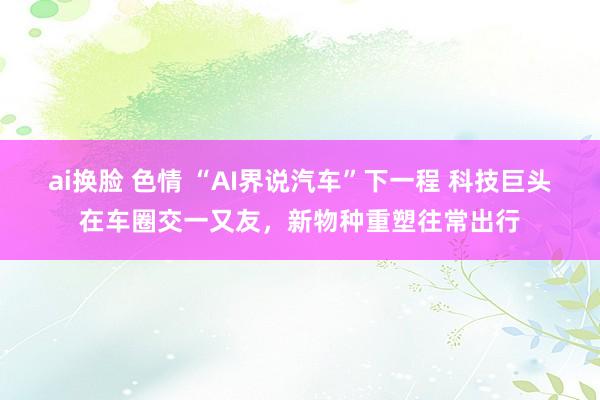ai换脸 色情 “AI界说汽车”下一程 科技巨头在车圈交一又友，新物种重塑往常出行
