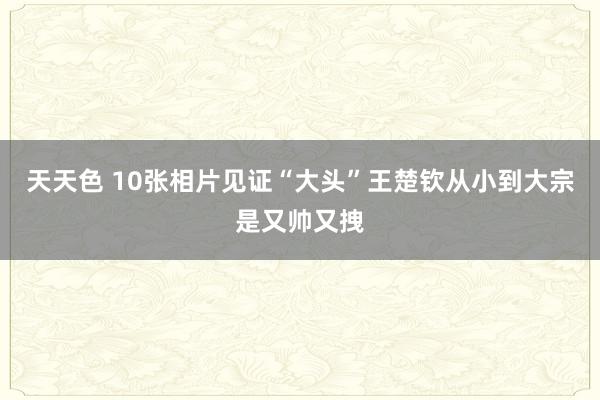 天天色 10张相片见证“大头”王楚钦从小到大宗是又帅又拽